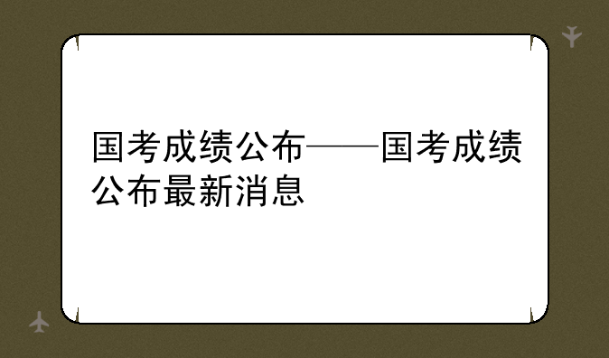 国考成绩公布——国考成绩公布最新消息