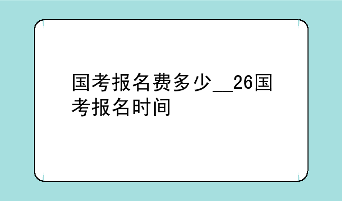 国考报名费多少__26国考报名时间