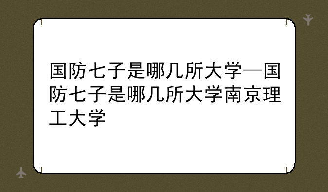 国防七子是哪几所大学—国防七子是哪几所大学南京理工大学