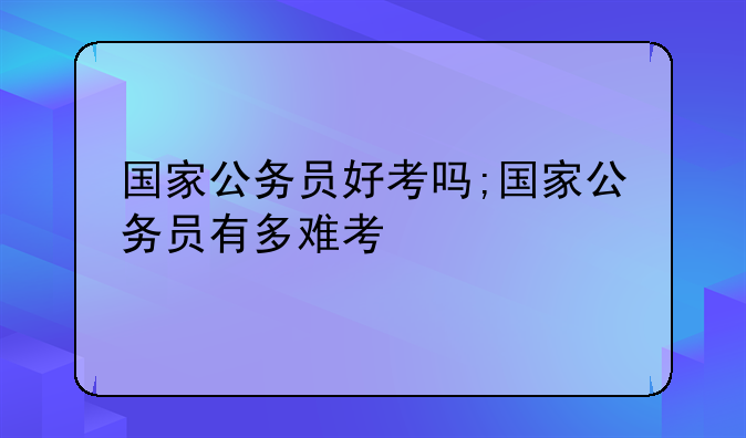 国家公务员好考吗;国家公务员有多难考