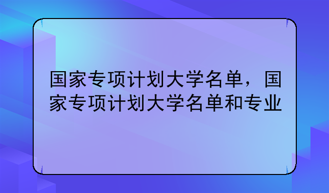 国家专项计划大学名单，国家专项计划大学名单和专业