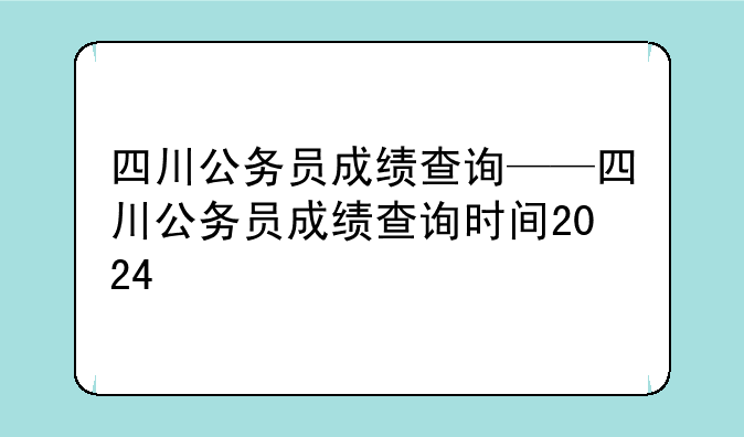 四川公务员成绩查询——四川公务员成绩查询时间2024