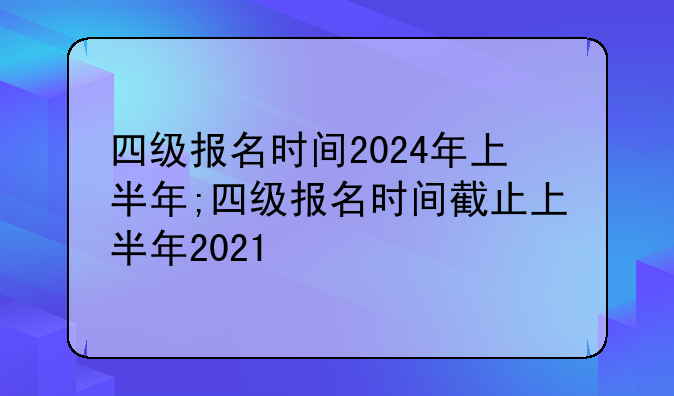 四级报名时间2024年上半年;四级报名时间截止上半年2021
