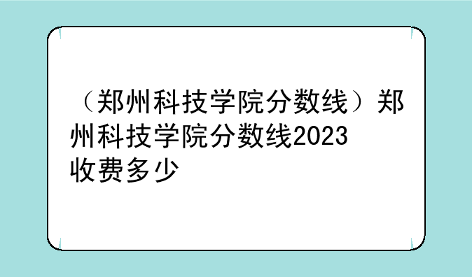 （郑州科技学院分数线）郑州科技学院分数线2023收费多少