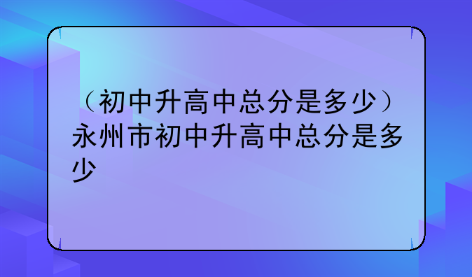 （初中升高中总分是多少）永州市初中升高中总分是多少