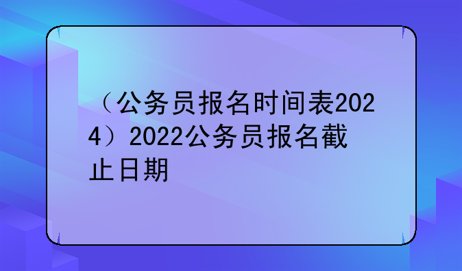 （公务员报名时间表2024）2022公务员报名截止日期