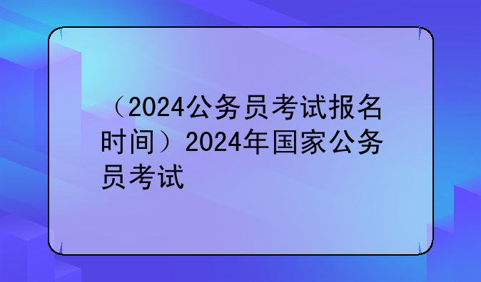 （2024公务员考试报名时间）2024年国家公务员考试