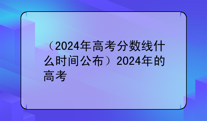 （2024年高考分数线什么时间公布）2024年的高考