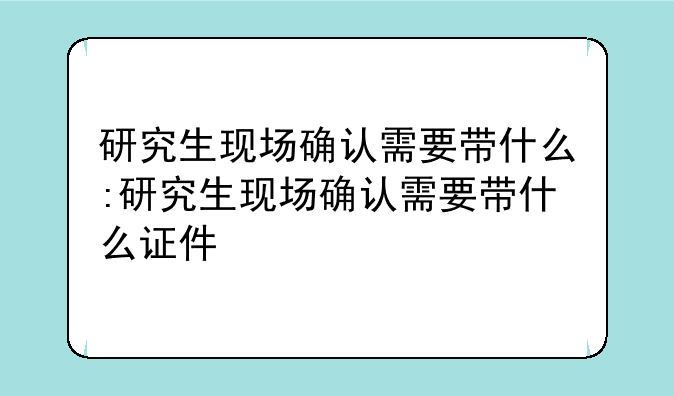 研究生现场确认需要带什么:研究生现场确认需要带什么证件