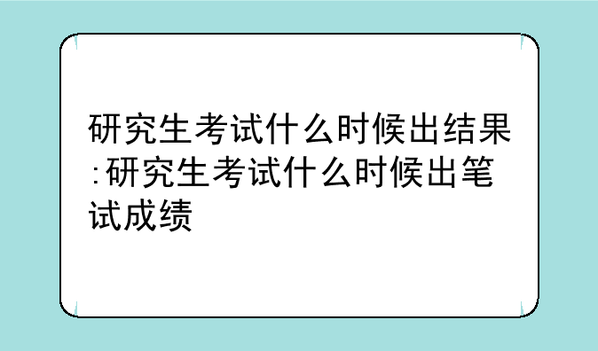 研究生考试什么时候出结果:研究生考试什么时候出笔试成绩