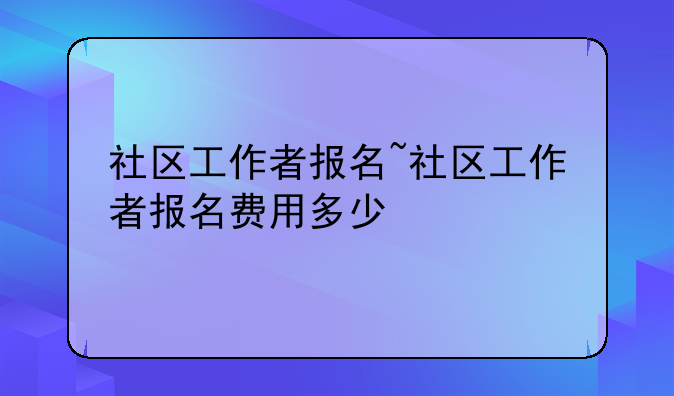社区工作者报名~社区工作者报名费用多少