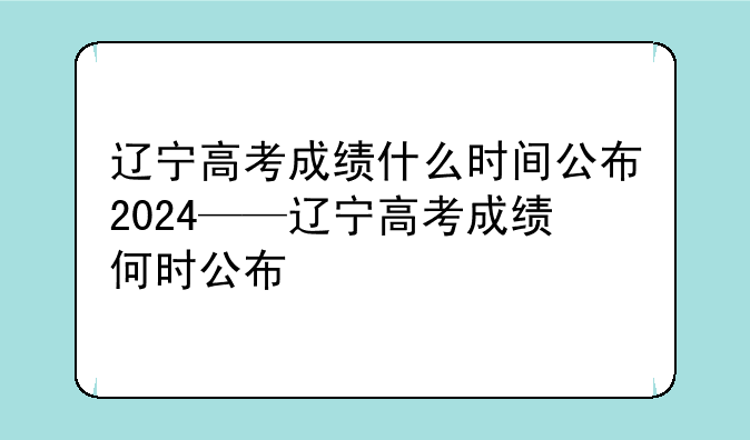辽宁高考成绩什么时间公布2024——辽宁高考成绩何时公布