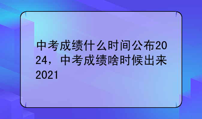 中考成绩什么时间公布2024，中考成绩啥时候出来2021
