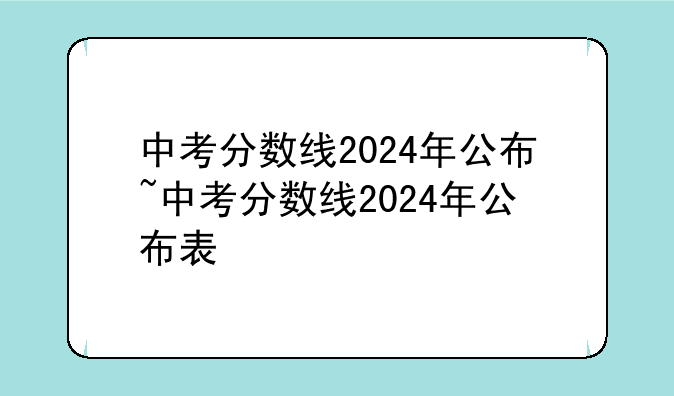 中考分数线2024年公布~中考分数线2024年公布表