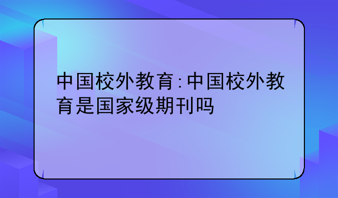 中国校外教育:中国校外教育是国家级期刊吗