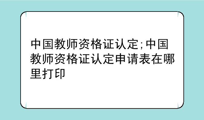 中国教师资格证认定;中国教师资格证认定申请表在哪里打印