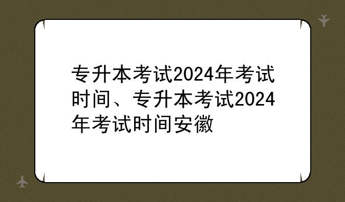 专升本考试2024年考试时间、专升本考试2024年考试时间安徽