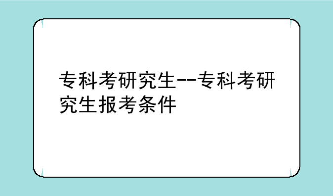 专科考研究生--专科考研究生报考条件