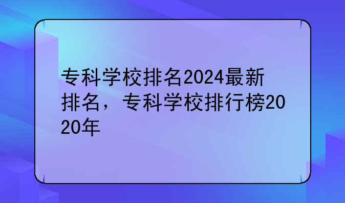 专科学校排名2024最新排名，专科学校排行榜2020年
