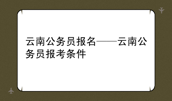 云南公务员报名——云南公务员报考条件