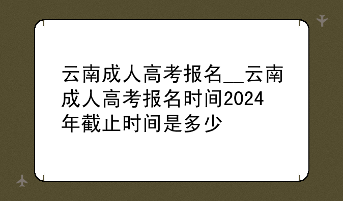 云南成人高考报名__云南成人高考报名时间2024年截止时间是多少