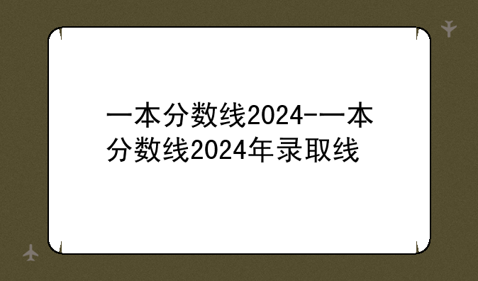 一本分数线2024-一本分数线2024年录取线