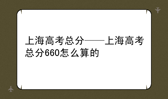 上海高考总分——上海高考总分660怎么算的