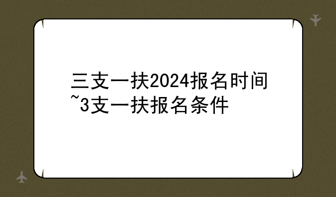 三支一扶2024报名时间~3支一扶报名条件