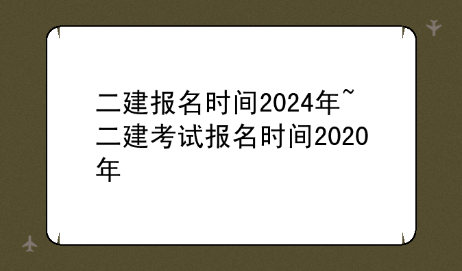 二建报名时间2024年~二建考试报名时间2020年