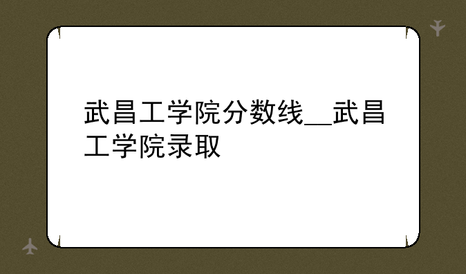 武昌工学院分数线__武昌工学院录取