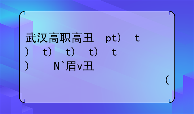 武汉高职高专学校排名~武汉所有高职高专排名