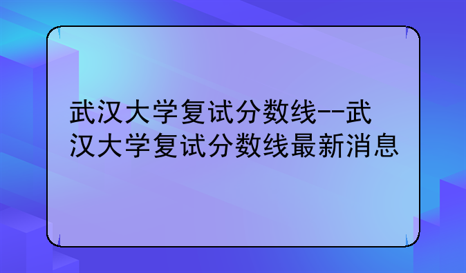 武汉大学复试分数线--武汉大学复试分数线最新消息