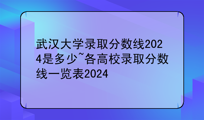 武汉大学录取分数线2024是多少~各高校录取分数线一览表2024