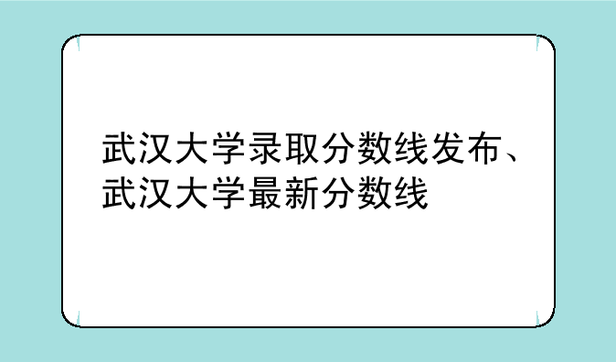 武汉大学录取分数线发布、武汉大学最新分数线
