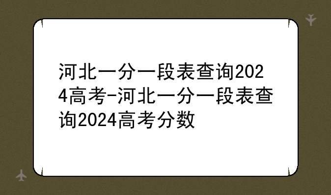 河北一分一段表查询2024高考-河北一分一段表查询2024高考分数