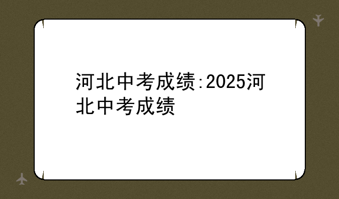河北中考成绩:2025河北中考成绩