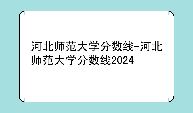 河北师范大学分数线-河北师范大学分数线2024
