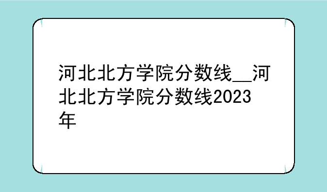 河北北方学院分数线__河北北方学院分数线2023年