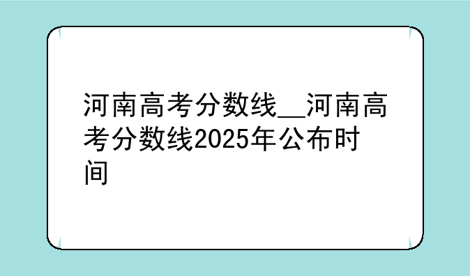 河南高考分数线__河南高考分数线2025年公布时间