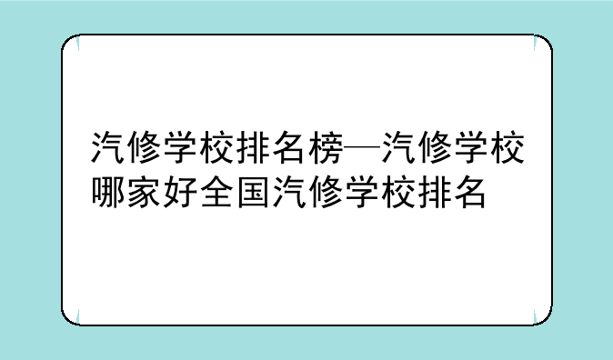 汽修学校排名榜—汽修学校哪家好全国汽修学校排名