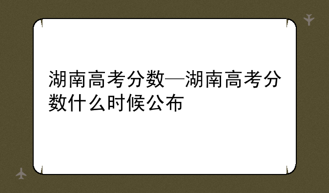 湖南高考分数—湖南高考分数什么时候公布