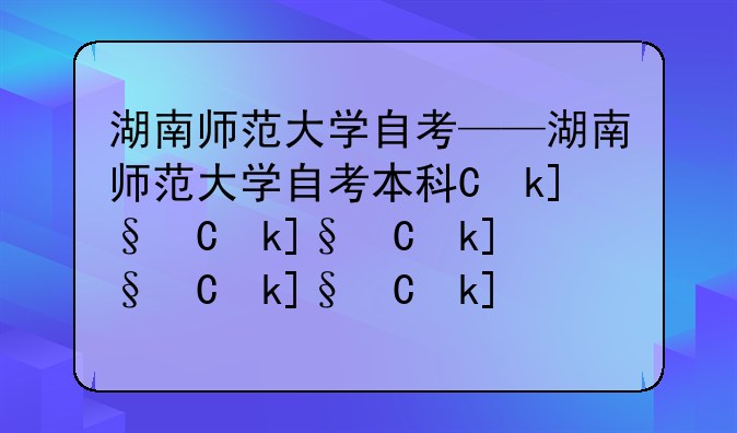 湖南师范大学自考——湖南师范大学自考本科专业有哪些