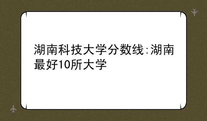 湖南科技大学分数线:湖南最好10所大学