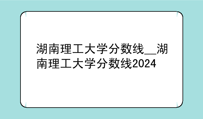 湖南理工大学分数线__湖南理工大学分数线2024