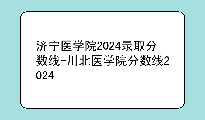 济宁医学院2024录取分数线-川北医学院分数线2024