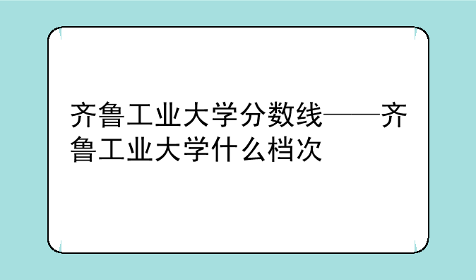 齐鲁工业大学分数线——齐鲁工业大学什么档次