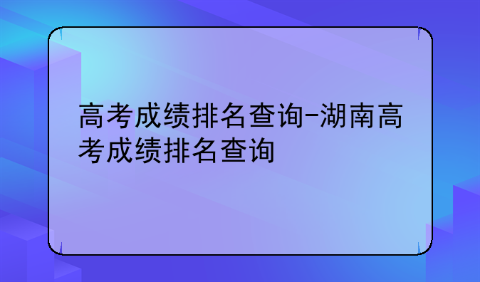 高考成绩排名查询-湖南高考成绩排名查询