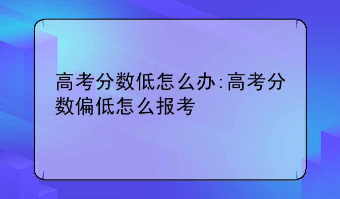 高考分数低怎么办:高考分数偏低怎么报考
