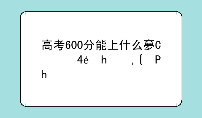 高考600分能上什么大学__2025年高考600分能上什么大学