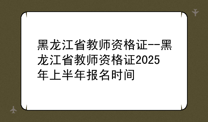 黑龙江省教师资格证--黑龙江省教师资格证2025年上半年报名时间